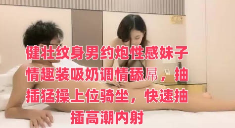 健壮纹身男约炮性感妹子情趣装吸奶调情舔屌，抽插猛操上位骑坐，快速抽插高潮内射封面图