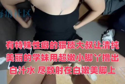 有特殊性癖的猥琐大叔让清纯美丽的学妹用超嫩小脚丫撸出白汁水 尽数射在白嫩美脚上封面图