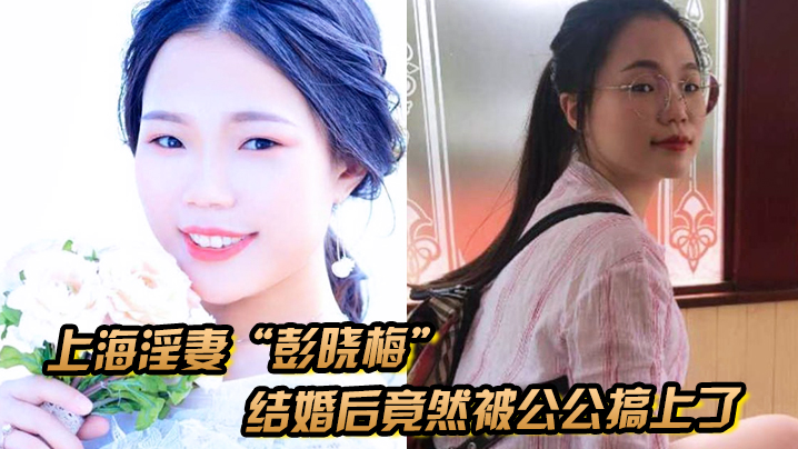 上海淫妻“彭晓梅”从上学期间就喜欢跟不同的男人厮混，结婚后竟然被公公搞上了封面图
